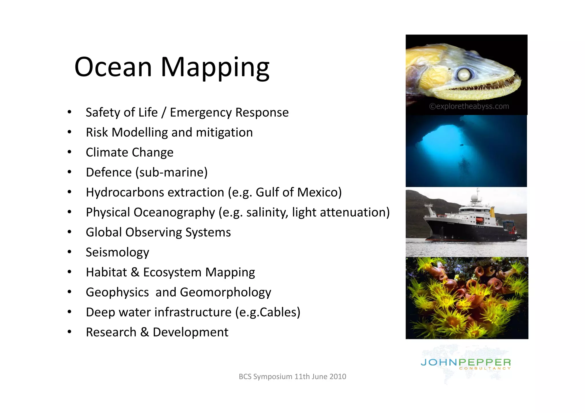Ocean Mapping
    Ocean Mapping
•   Safety of Life / Emergency Response
    Safety of Life / Emergency Response
•   Risk Modelling and mitigation
•   Climate Change
•   Defence (sub‐marine)
•   Hydrocarbons extraction (e.g. Gulf of Mexico)
•   Physical Oceanography (e.g. salinity, light attenuation) 
•   Global Observing Systems
•   Seismology
•   Habitat & Ecosystem Mapping
•   Geophysics  and Geomorphology
•   Deep water infrastructure (e.g.Cables)
•   Research & Development


                                BCS Symposium 11th June 2010
 