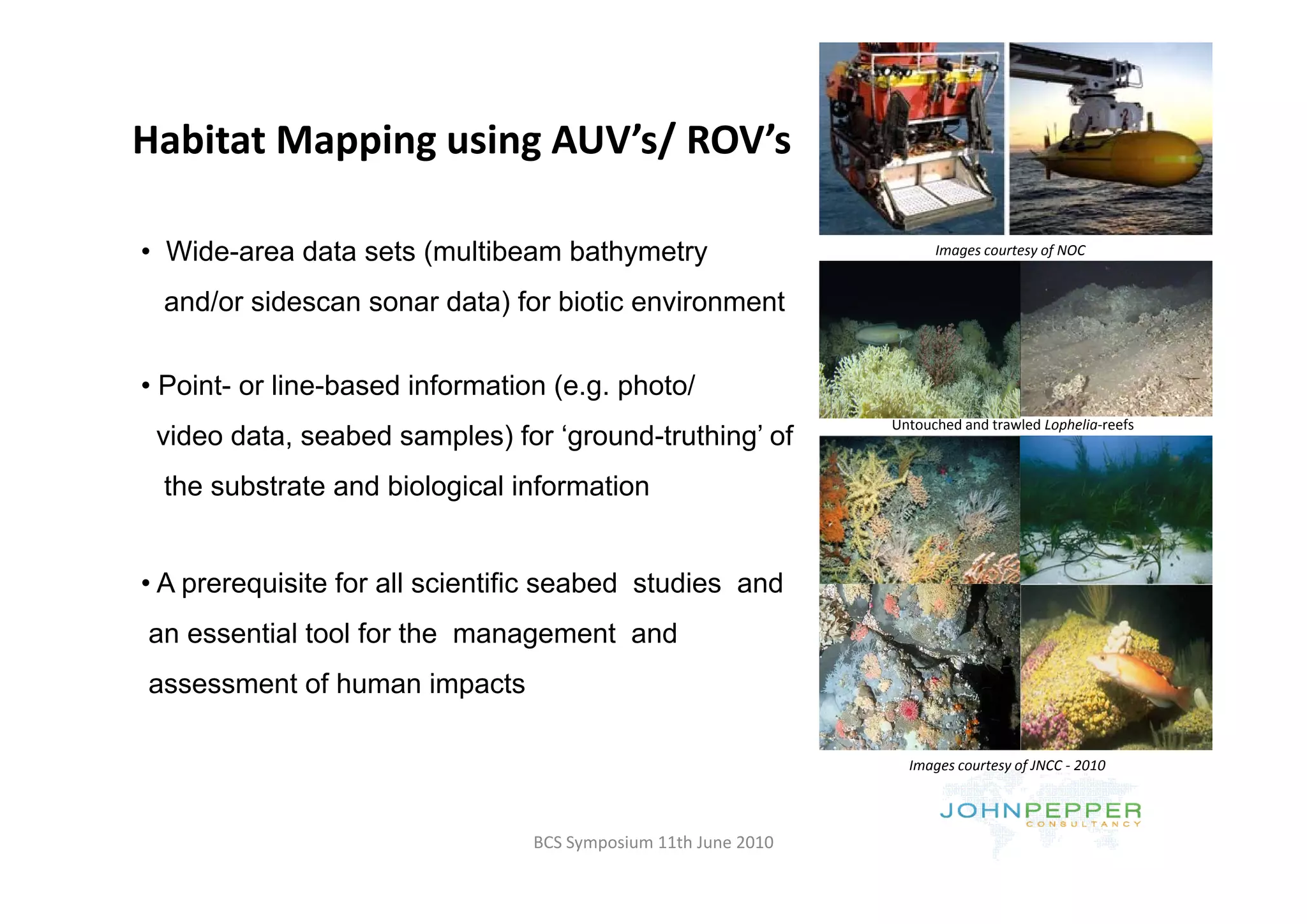 Habitat Mapping using AUV s/ ROV s
Habitat Mapping using AUV’s/ ROV’s

• Wide area data sets (multibeam bathymetry
  Wide-area                                                           Images courtesy of NOC
                                                                      Images courtesy of NOC


 and/or sidescan sonar data) for biotic environment


• Point- or line-based information (e.g. photo/
                                                                Untouched and trawled Lophelia‐reefs
 video data, seabed samples) for ‘ground-truthing’ of
 the substrate and biological information


• A prerequisite for all scientific seabed studies and
an essential tool for the management and
assessment of human impacts

                                                                  Images courtesy of JNCC ‐ 2010




                                 BCS Symposium 11th June 2010
 