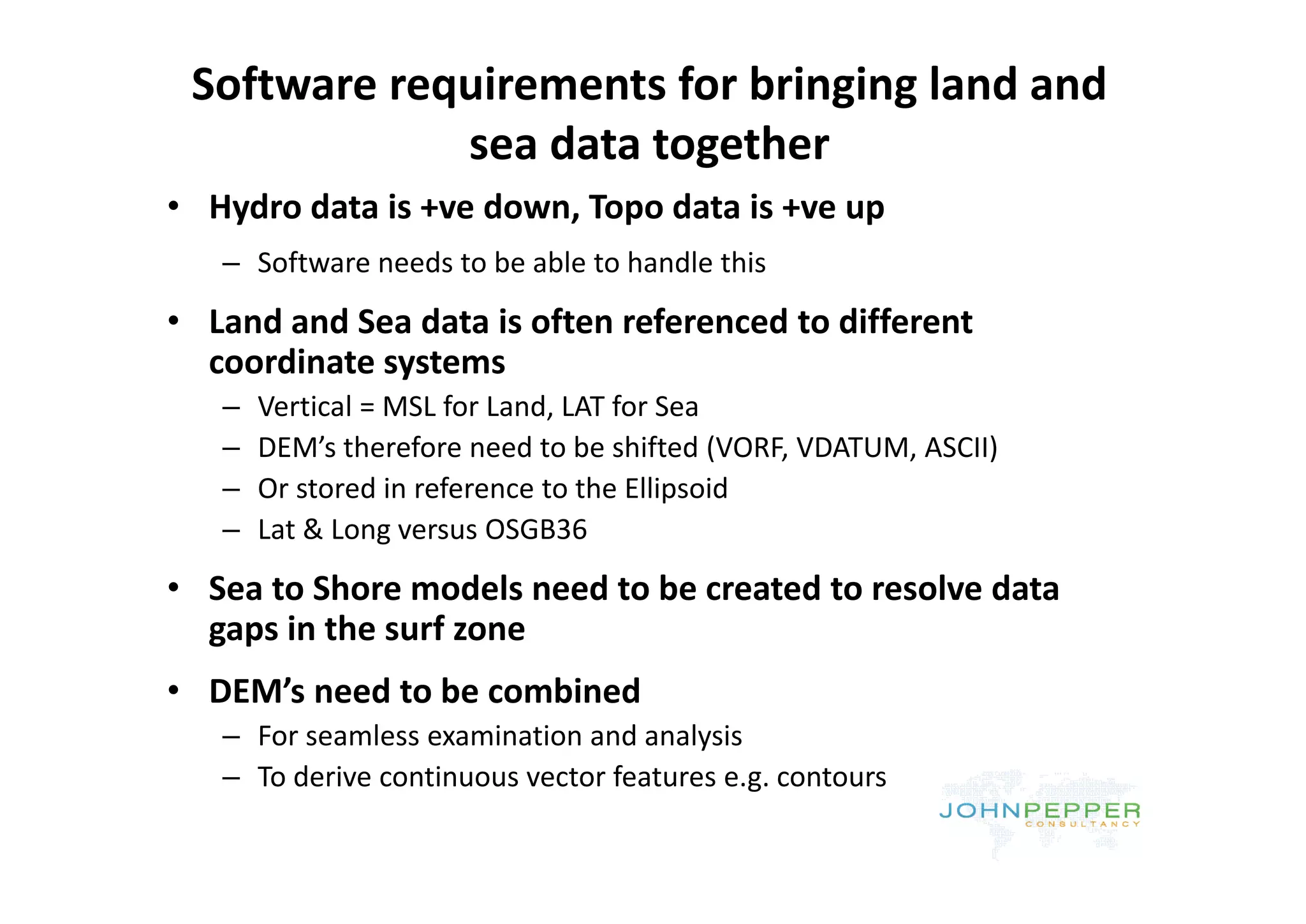 Software requirements for bringing land and 
             sea data together
             sea data together
• Hydro data is +ve down, Topo data is +ve up
   – Software needs to be able to handle this
       f         d     b bl       h dl hi
• Land and Sea data is often referenced to different 
  coordinate systems
  coordinate systems
   –   Vertical = MSL for Land, LAT for Sea
   –   DEM’s therefore need to be shifted (VORF, VDATUM, ASCII)
                                            (                 )
   –   Or stored in reference to the Ellipsoid
   –   Lat & Long versus OSGB36
• Sea to Shore models need to be created to resolve data 
  gaps in the surf zone
• DEM’s need to be combined
   – For seamless examination and analysis
   – To derive continuous vector features e g contours
     To derive continuous vector features e.g. contours
 