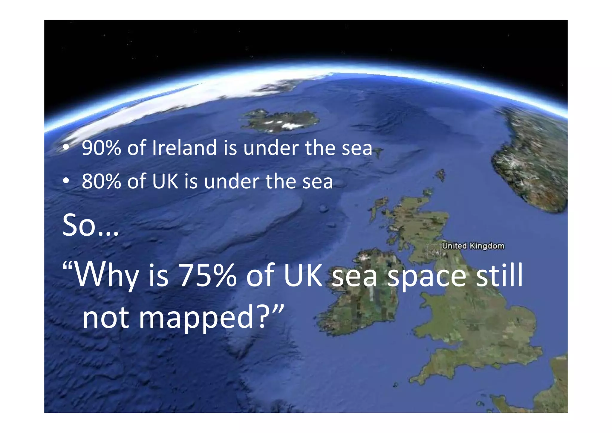 • 90% of Ireland is under the sea
• 80% of UK is under the sea

So… 
“Wh i 75% f UK                ill
“Why is 75% of UK sea space still 
 not mapped?
 not mapped?”
                   BCS Symposium 11th June 2010
 