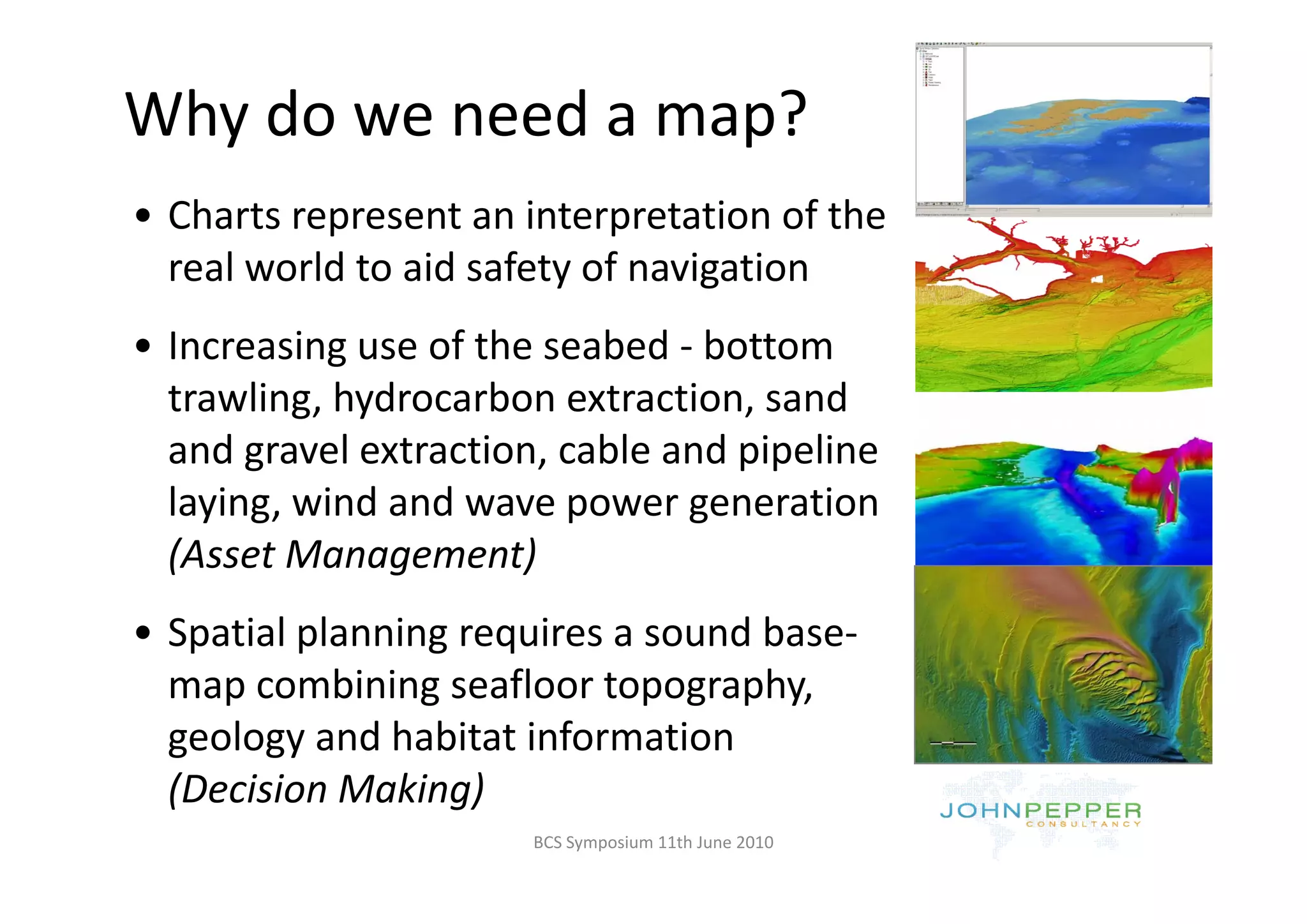 Why do we need a map?
  y                p
• Charts represent an interpretation of the 
  real world to aid safety of navigation
     l    ld      d f       f
• Increasing use of the seabed ‐ bottom
  Increasing use of the seabed  bottom 
  trawling, hydrocarbon extraction, sand 
  and gravel extraction, cable and pipeline 
  and gravel extraction, cable and pipeline
  laying, wind and wave power generation 
  (Asset Management)
  (Asset Management)
• Spatial planning requires a sound base‐
  map combining seafloor topography, 
            bi i      fl            h
  geology and habitat information 
  (Decision Making)
  (D i i M ki )
                       BCS Symposium 11th June 2010
 