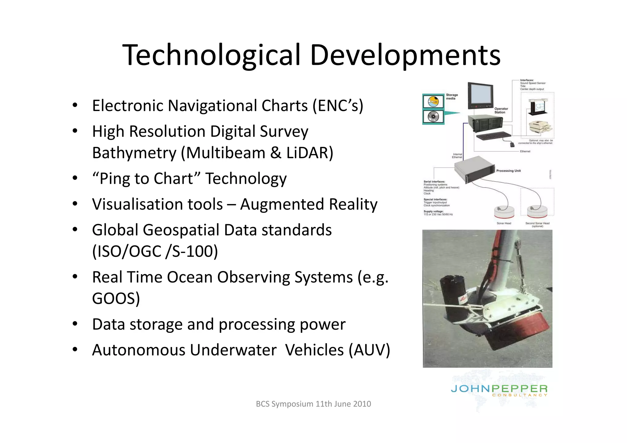 Technological Developments
              g           p
• Electronic Navigational Charts (ENC’s)
• High Resolution Digital Survey 
  Bathymetry (Multibeam & LiDAR)
• “Ping to Chart” Technology
• Visualisation tools – Augmented Reality
• Global Geospatial Data standards 
  (ISO/OGC /S‐100)
• R l Ti
  Real Time Ocean Observing Systems (e.g. 
             O      Ob     i S         (
  GOOS)
• Data storage and processing power
  Data storage and processing power
• Autonomous Underwater  Vehicles (AUV)

                        BCS Symposium 11th June 2010
 