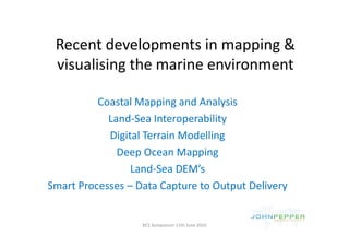 Recent developments in mapping & 
 R       d l           i       i &
 visualising the marine environment
 visualising the marine environment

          Coastal Mapping and Analysis
                            p       y
            Land‐Sea Interoperability
            Digital Terrain Modelling
              Deep Ocean Mapping
              Deep Ocean Mapping
                 Land‐Sea DEM’s
Smart Processes – Data Capture to Output Delivery


                   BCS Symposium 11th June 2010
 