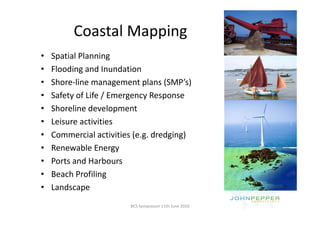 Coastal Mapping
         Coastal Mapping
•   Spatial Planning
•   Flooding and Inundation
•   Shore‐line management plans (SMP’s)
•   Safety of Life / Emergency Response
•   Shoreline development
•   Leisure activities
•   Commercial activities (e.g. dredging)
                           ( g      g g)
•   Renewable Energy
•   Ports and Harbours
•   Beach Profiling
•   Landscape
                        BCS Symposium 11th June 2010
 