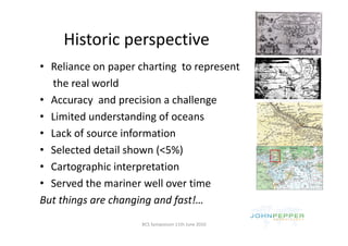Historic perspective
     Historic perspective
• Reliance on paper charting to represent
  Reliance on paper charting  to represent
  the real world
• Accuracy  and precision a challenge
• Limited understanding of oceans
• Lack of source information
• Selected detail shown (<5%)
  Selected detail shown (<5%)
• Cartographic interpretation 
• Served the mariner well over time
But things are changing and fast!… 
                     BCS Symposium 11th June 2010
 