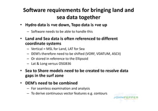 Software requirements for bringing land and 
             sea data together
             sea data together
• Hydro data is +ve down, Topo data is +ve up
   – Software needs to be able to handle this
       f         d     b bl       h dl hi
• Land and Sea data is often referenced to different 
  coordinate systems
  coordinate systems
   –   Vertical = MSL for Land, LAT for Sea
   –   DEM’s therefore need to be shifted (VORF, VDATUM, ASCII)
                                            (                 )
   –   Or stored in reference to the Ellipsoid
   –   Lat & Long versus OSGB36
• Sea to Shore models need to be created to resolve data 
  gaps in the surf zone
• DEM’s need to be combined
   – For seamless examination and analysis
   – To derive continuous vector features e g contours
     To derive continuous vector features e.g. contours
 