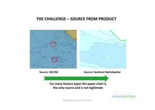 THE CHALLENGE – SOURCE FROM PRODUCT
THE CHALLENGE SOURCE FROM PRODUCT




 Source: GB ENC                       Source: SeaZone HydroSpatial


        For many feature types the paper chart is 
          the only source and is not legitimate


                  BCS Symposium 11th June 2010
 