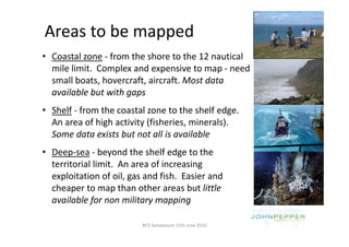 Areas to be mapped
              pp
• Coastal zone ‐ from the shore to the 12 nautical 
  mile limit.  Complex and expensive to map ‐ need 
  mile limit Complex and expensive to map need
  small boats, hovercraft, aircraft. Most data 
  available but with gaps
  available but with gaps
• Shelf ‐ from the coastal zone to the shelf edge. 
  An area of high activity (fisheries, minerals). 
  An area of high activity (fisheries minerals)
  Some data exists but not all is available
• Deep sea ‐ beyond the shelf edge to the
  Deep‐sea beyond the shelf edge to the 
  territorial limit.  An area of increasing 
  exploitation of oil, gas and fish.  Easier and 
    p                  ,g
  cheaper to map than other areas but little 
  available for non military mapping

                          BCS Symposium 11th June 2010
 