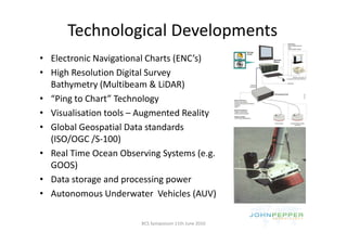 Technological Developments
              g           p
• Electronic Navigational Charts (ENC’s)
• High Resolution Digital Survey 
  Bathymetry (Multibeam & LiDAR)
• “Ping to Chart” Technology
• Visualisation tools – Augmented Reality
• Global Geospatial Data standards 
  (ISO/OGC /S‐100)
• R l Ti
  Real Time Ocean Observing Systems (e.g. 
             O      Ob     i S         (
  GOOS)
• Data storage and processing power
  Data storage and processing power
• Autonomous Underwater  Vehicles (AUV)

                        BCS Symposium 11th June 2010
 