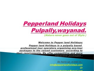Welcome to Pepper land Holidays;
Pepper land Holidays is a pulpally based
professional tour operators organising eco-tour
packages to the valued customers according to
their requirements. We offer competitive and more
attractive packages .
So hurry-up e-mail to ;
info@pepperlandholidays.com
Or
 