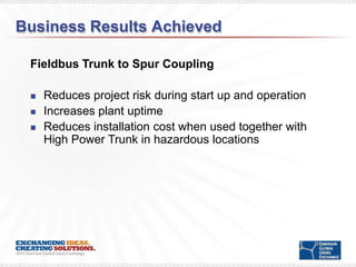 Business Results Achieved

 Fieldbus Trunk to Spur Coupling

    Reduces project risk during start up and operation
    Increases plant uptime
    Reduces installation cost when used together with
     High Power Trunk in hazardous locations
 