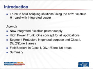 Introduction
    Trunk to spur coupling solutions using the new Fieldbus
     H1 card with integrated power

 Agenda
  New integrated Fieldbus power supply

  High Power Trunk: One concept for all applications

  Segment Protectors in general purpose and Class I,
   Div.2/Zone 2 areas
  FieldBarriers in Class I, Div.1/Zone 1/0 areas

  Summary
 