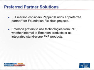 Preferred Partner Solutions

    ... Emerson considers Pepperl+Fuchs a "preferred
     partner" for Foundation Fieldbus projects.

    Emerson prefers to use technologies from P+F,
     whether internal to Emerson products or as
     integrated stand-alone P+F products.
 