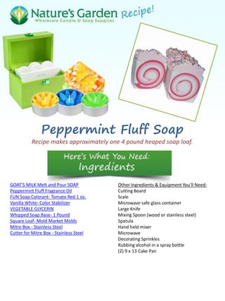 Peppermint Fluff Soap
Recipe makes approximately one 4 pound heaped soap loaf.
GOAT'S MILK Melt and Pour SOAP
Peppermint Fluff Fragrance Oil
FUN Soap Colorant- Tomato Red 1 oz.
Vanilla White- Color Stabilizer
VEGETABLE GLYCERIN
Whipped Soap Base- 1 Pound
Square Loaf- Mold Market Molds
Mitre Box - Stainless Steel
Cutter for Mitre Box - Stainless Steel
Other Ingredients & Equipment You'll Need:
Cutting Board
Scale
Microwave safe glass container
Large Knife
Mixing Spoon (wood or stainless steel)
Spatula
Hand held mixer
Microwave
Decorating Sprinkles
Rubbing alcohol in a spray bottle
(2) 9 x 13 Cake Pan
 