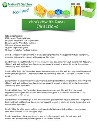 Total Recipe Weights:
2077 grams of Goat's Milk Soap
117 grams Peppermint Fluff Fragrance Oil
13 grams Vanilla White Color Stabilizer
227 grams Whipped Soap Base
28 grams Vegetable Glycerin
48 drops Tomato Red Fun Soap Colorant
Clean & Sanitize your work area and all of your packaging materials. It is suggested that you wear gloves,
protective clothing, and a hair net while preparing this recipe.
Step 1: Prepare the Light Pink Swirl: In your microwave safe glass container, weigh out and melt 400 grams
of Goat's Milk Melt and Pour Soap Base in the microwave 30 seconds at a time. Stir gently. Keep melting
until all soap is in a liquid state.
Step 2: Add 4 drops FUN Tomato Red Soap colorant to melted soap. Mix well. Add 20 grams of Peppermint
Fluff fragrance oil; stir well. Once incorporated, pour all of soap into a 9 x 13 cake pan. Allow this to fully
set up.
Step 3: Prepare the Dark Pink Swirl: In your microwave safe glass container, weigh out and melt 400 grams
of Goat's Milk Melt and Pour Soap Base in the microwave 30 seconds at a time. Stir gently. Keep melting
until all soap is in a liquid state.
Step 4: Add 40 drops FUN Tomato Red Soap colorant to melted soap. Mix well. Add 20 grams of
Peppermint Fluff fragrance oil; stir well. Once incorporated, pour all of soap into another 9 x 13 cake
pan. Allow this to fully set up.
Step 5: Prepare the White Soap: In your microwave safe glass container, weigh out and melt 1050 grams of
Goat's Milk Melt and Pour Soap Base in the microwave 30 seconds at a time. Stir gently. Keep melting until
all soap is in a liquid state.
Step 6: While the white soap is melting, gently ease the light pink and dark pink layers from the cake
pans. Once removed, cut off any jagged edges.
Step 7: Spray Down: Using your alcohol in a spray bottle, generously spritz the pink soaps with
alcohol. This will help the soap stick together in the finished product.
 