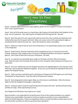 Step 8: Laying the light and dark pink soaps together, gently roll them together in a loose roll and place
them in your square loaf pan.
Step 9: Once all of the white soap is in a liquid state, add 13 grams of Vanilla White Color Stabilizer to the
soap. Stir to incorporate. Then, add 53 grams of Peppermint Fluff Fragrance Oil. Mix well.
Step 10: Spritz the pink roll in your square loaf mold one more time, then carefully and slowly pour the
melted white soap into the square loaf mold. Make sure to pour some of the soap along the edges to
completely fill the inside of the pink rolls. Spritz with alcohol to reduce any bubbles.
Step 11: Allow your soap to fully set up at room temperature, or to speed things up place your soap loaf
in the refrigerator.
Step 12: Soap Frosting: Once the soap loaf is almost completely set up, it is now time to start the
frosting. Using your scale, weigh out your 227 grams of Whipped Soap Base and 28 grams vegetable
glycerin. Place both of these items into your mixing bowl. Set aside.
Step 13: In a separate microwaveable bowl, weigh out 227 grams of Goat's Milk melt and pour
soap. Melt the soap in the microwave 30 seconds at a time. Stir gently. Keep melting until all soap is in a
liquid state.
Step 14: Pour your melted soap over the whipped soap base and vegetable glycerin and using your hand
held mixer, start to whip the ingredients together. As you mix, you will notice the ingredients will start to
appear like whipped frosting.
Step 15: When you have reached this point, add 24 grams of Peppermint Fluff fragrance oil and 4 drops
Tomato Red Fun Soap Colorant. Clean the sides of the bowl with a spatula.
Step 16: Start whipping the mixture again. Make sure the mixture is well blended. When the mixture
begins to look like whipped frosting again, stop beating.
Step 17: Using your spoon scoop the soap frosting onto the square loaf mold. Sprinkle with decorating
sprinkles (if using). Allow soap frosting to set up.
Your Peppermint Fluff Soap is now ready to use! Enjoy!
Natures Garden is not responsible for the performance of any of the recipes provided on our website.
Testing is your responsibility. If you plan to resell any recipes we provide, it is your responsibility to
adhere to all FDA regulations. If there are ingredients listed in a recipe that Natures Garden does not sell,
we cannot offer any advice on where to purchase those ingredients.
 