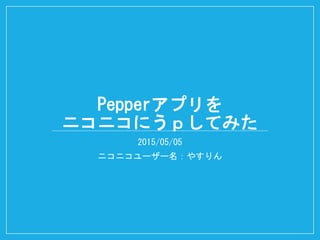 Pepperアプリを
ニコニコにうｐしてみた
2015/05/05
ニコニコユーザー名：やすりん
 