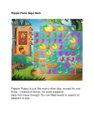 Pepper Panic Saga Hack

Pepper Puppy is just like every other dog, except for one
thing – instead of bones, he loves peppers!
Help him travel through 70+ fun-filled levels in search of
peppers to pop.

 