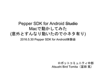 Pepper SDK for Android Studio
Macで動かしてみた
(意外とすんなり動いたので小ネタ有り)
2016.5.30 Pepper SDK for Android体験会
ロボットコミュニティ中部
Atsushi Bird Tomita（富田 篤）
 