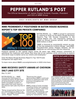MMR in Baton Rouge Business
Report's Top 100 Private
Companies- page 1
MMR Safety Award at Chevron
Salt Lake City Site - page 1
MMR Hosts Oklahoma City
Branch Open House - page 2
MMR Named Largest Electrical
Contractor- page 2
About Pepper Rutland - page 2
PEPPER RUTLAND'S POST:
BATON ROUGE, La. – MMR is proud to announce
its ranking as tenth on the Baton Rouge Business
Report’s Top 100 Private Companies in the
Capital Region list. The impressive ranking is
based on annual revenue earned, which totaled
$608 million in 2020.
PEPPER RUTLAND'S POST
The Official Newsletter of James Pepper Rutland, Founder, President
and CEO of MMR Group
JULY 2021
2 0 2 1 H I G H L I G H T S O F M M R G R O U P
MMR PROMINENTLY POSITIONED IN BATON ROUGE BUSINESS
REPORT’S TOP 100 PRIVATE COMPANIES
July 13, 2021
“MMR is honored to consistently remain as one
of the top companies in Baton Rouge,” said MMR
President/CEO James “Pepper” Rutland. “As we
celebrate our anniversary and the industrial
To learn more about MMR's accomplishments in 2020 click here.
View the Baton Rouge Business Report’s Top 100 Private
Companies full report here.
MMR RECEIVES SAFETY AWARD AT CHEVRON
SALT LAKE CITY SITE
footprint planted in the capital region some 30 years ago, MMR remains committed to
upholding the traditions and values that have led to our success while continuing to explore
innovative ways to better serve our clients and employees.”
May 13, 2021
“Being recognized by Chevron for
our commitment to safety is an
honor,” said MMR President/CEO
James “Pepper” Rutland.
BATON ROUGE, La. – MMR
received the Gold Award for
completing nearly 30,000 hours
of turnaround work without an
OSHA recordable incident or
days away from work injury at
the Chevron Salt Lake City Site in
2020.
MMR’s scope of work included
installing conduit and supports,
wire pulls to motors, start-stop
stations, junctions boxes,
instruments, RIE buildings, and
control rooms, installation of
tubing for instruments, valves
“Receiving this award
demonstrates MMR’s continued
efforts to implement safe work
practices throughout our
organization.”
and analyzers, point-to-point and
loop checks with the client as
well as quality control packages.
Instrumentation calibration and
final commissioning with
Chevron personnel also took
place.
 