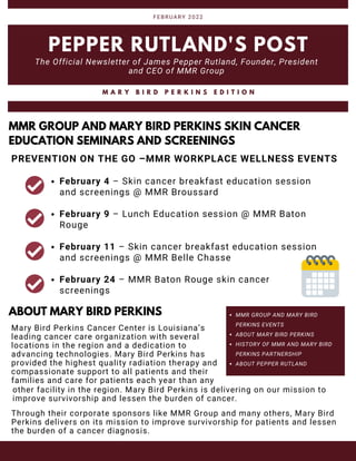 MMR GROUP AND MARY BIRD
PERKINS EVENTS
ABOUT MARY BIRD PERKINS
HISTORY OF MMR AND MARY BIRD
PERKINS PARTNERSHIP
ABOUT PEPPER RUTLAND
PEPPER RUTLAND'S POST
The Official Newsletter of James Pepper Rutland, Founder, President
and CEO of MMR Group
FEBRUARY 2022
M A R Y B I R D P E R K I N S E D I T I O N
MMR GROUP AND MARY BIRD PERKINS SKIN CANCER
EDUCATION SEMINARS AND SCREENINGS
February 4 – Skin cancer breakfast education session
and screenings @ MMR Broussard
February 9 – Lunch Education session @ MMR Baton
Rouge
February 11 – Skin cancer breakfast education session
and screenings @ MMR Belle Chasse
February 24 – MMR Baton Rouge skin cancer
screenings
ABOUT MARY BIRD PERKINS
Mary Bird Perkins Cancer Center is Louisiana’s
leading cancer care organization with several
locations in the region and a dedication to
advancing technologies. Mary Bird Perkins has
provided the highest quality radiation therapy and
compassionate support to all patients and their
families and care for patients each year than any
PREVENTION ON THE GO –MMR WORKPLACE WELLNESS EVENTS
Through their corporate sponsors like MMR Group and many others, Mary Bird
Perkins delivers on its mission to improve survivorship for patients and lessen
the burden of a cancer diagnosis.
other facility in the region. Mary Bird Perkins is delivering on our mission to
improve survivorship and lessen the burden of cancer.
 
