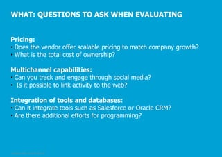 WHAT: QUESTIONS TO ASK WHEN EVALUATING
Pricing:
• Does the vendor offer scalable pricing to match company growth?
• What is the total cost of ownership?
Multichannel capabilities:
• Can you track and engage through social media?
• Is it possible to link activity to the web?
Integration of tools and databases:
• Can it integrate tools such as Salesforce or Oracle CRM?
• Are there additional efforts for programming?

© Pepper GmbH, 2/5/2014, Slide 28

 
