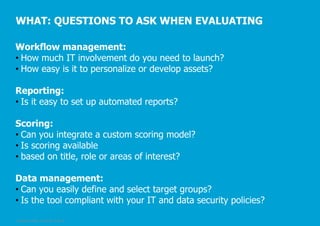 WHAT: QUESTIONS TO ASK WHEN EVALUATING
Workflow management:
• How much IT involvement do you need to launch?
• How easy is it to personalize or develop assets?
Reporting:
• Is it easy to set up automated reports?
Scoring:
• Can you integrate a custom scoring model?
• Is scoring available
• based on title, role or areas of interest?

Data management:
• Can you easily define and select target groups?
• Is the tool compliant with your IT and data security policies?
© Pepper GmbH, 2/5/2014, Slide 29

 