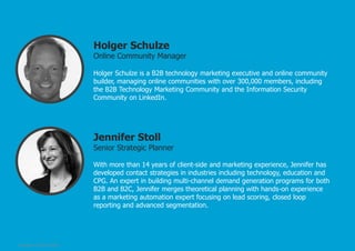 Holger Schulze

Online Community Manager
Holger Schulze is a B2B technology marketing executive and online community
builder, managing online communities with over 300,000 members, including
the B2B Technology Marketing Community and the Information Security
Community on LinkedIn.

Jennifer Stoll

Senior Strategic Planner
With more than 14 years of client-side and marketing experience, Jennifer has
developed contact strategies in industries including technology, education and
CPG. An expert in building multi-channel demand generation programs for both
B2B and B2C, Jennifer merges theoretical planning with hands-on experience
as a marketing automation expert focusing on lead scoring, closed loop
reporting and advanced segmentation.

© Pepper, 2/5/2014, Slide 3

 