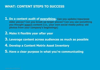 WHAT: CONTENT STEPS TO SUCCESS

1. Do a content audit of everything. Can you update/repurpose

older pieces? Can you break up larger pieces? Can you use something
you thought wasn’t content (i.e., your own social media policy; old
photos from your company’s beginnings)

2. Make it flexible year after year
3. Leverage content across audiences as much as possible
4. Develop a Content Matrix Asset Inventory
5. Have a clear purpose in what you’re communicating

© Pepper GmbH, 2/5/2014, Slide 40

 