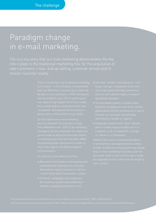 The challenge




Paradigm change
in e-mail marketing.
The success story that is e-mail marketing demonstrates the key
role it plays in the traditional marketing mix, for the acquisition of
new customers, cross- and up-selling, customer service and to
ensure customer loyalty.

                              This is a trend that is set to continue, according      • One-way “sender communication” is no
                              to Forrester1: in the US alone, it is estimated           longer enough—companies must enter
                              that over 830 billion commercial e-mails will             into a real dialog with their customers
                              be sent to end customers in 2013. Yet therein             and run with relevant topics, instead of
                              lies the problem: over 75 % of online users               spreading messages.
                              now reject a high proportion of the e-mails             • The worldwide growth of social media
                              they receive and are using alternative, less              platforms is leading to even more intense
                              “inundated” channels of communication—                    globalization and the proliferation of topics.
                              particularly in the world of social media.                Content can no longer be artificially
                              So has traditional e-mail marketing                       restricted to markets or regions.
                              become obsolete? According to a study                   • Campaign content must “work” equally
                              from eMarketer.com2, 40 % of all marketing                well in a wide range of media—be it on
                              managers see the integration of e-mail and                a website, in an e-newsletter, in blogs,
                              social media as being the dominant theme                  on Twitter or on Facebook.
                              in marketing over the next few years. Many              Added to this is the increasing prevalence
                              are planning large investments in order to              of smartphones and digital devices, whose
                              react effectively to the altered mode of                smaller screens are changing the way people
                              communication.                                          read. E-mail marketing must also cater for
                              An overview of the reasons for this:                    this trend—both in terms of the way e-mails
                                                                                      are displayed on the screen and the length of
                              • More and more content is being produced
                                                                                      their content.
                                and published online by end customers
                                themselves—many customers trust this
                                content more than e-newsletter content.
                              • Products, campaigns and brands are
                                discussed on social media platforms—
                                whether companies want this or not.



1
    See http://www.forrester.com/rb/Research/us_email_marketing_volume_forecast%2C_2008_to/q/id/43542/t/2
2
    See http://www.emarketer.com/Article.aspx?R=1007412&Ntt=email+marketing&No=0&xsrc=article_head_sitesearchx&N=0&Ntk=basic
 