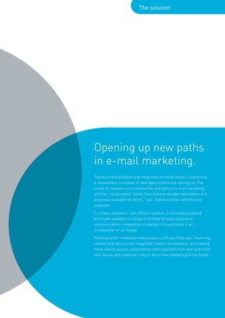 The solution




Opening up new paths
in e-mail marketing.
Thanks to the influence and integration of social media in traditional
e-newsletters, a number of new opportunities are opening up. The
recipe for success is to combine the strengths of e-mail marketing
with the “social media” trend, thus making valuable information and
processes available for direct, “real” communication with the end
customer.

To create consistent, cost-efficient content, it should be prepared
and made available in a range of formats for every channel of
communication, irrespective of whether it is published in an
e-newsletter or on Twitter.

Thinking within individual media boxes is a thing of the past. Featuring
content and topics on an integrated, media-neutral basis, and making
these easy to access, is becoming more important than ever and is the
next logical and systematic step in the e-mail marketing of the future.
 