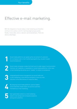 Your benefits




Effective e-mail marketing.

With the integration of social media, e-mail marketing can therefore
continue to be used as a tool for reaching target groups quickly,
flexibly, measurably, and on a dynamic personalized basis. There are
obvious advantages:




1
         Social media platforms can speed up the recruitment of customers
         for a company’s own e-mail marketing programs (e.g. via peer-to-peer
         recommendations).




2
         Social media campaigns enable the (viral) use of a wide range of communication
         channels, be it websites, e-newsletters or social media platforms; in this case,
         e-mail marketing only serves as an “enabler” in certain circumstances.




3
         Integrated performance management via social media and
         e-mail marketing is more efficient and gives a more accurate
         indication of the effectiveness of measures taken.




4
         By analyzing social media platforms, opinion leaders
         can be identified, broken down into sections and then
         motivated via e-mail marketing.




5
         User-generated content in e-mail marketing
         leads to cost savings and increased acceptance
         among end customers.
 