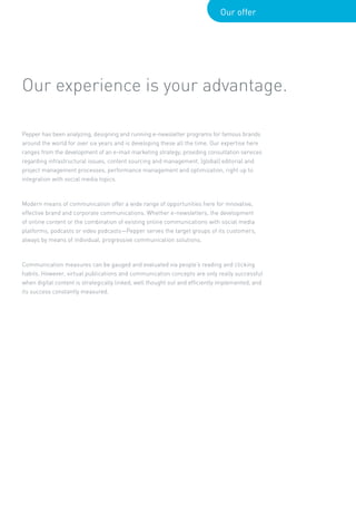 Our offer




Our experience is your advantage.

Pepper has been analyzing, designing and running e-newsletter programs for famous brands
around the world for over six years and is developing these all the time. Our expertise here
ranges from the development of an e-mail marketing strategy, providing consultation services
regarding infrastructural issues, content sourcing and management, (global) editorial and
project management processes, performance management and optimization, right up to
integration with social media topics.



Modern means of communication offer a wide range of opportunities here for innovative,
effective brand and corporate communications. Whether e-newsletters, the development
of online content or the combination of existing online communications with social media
platforms, podcasts or video podcasts—Pepper serves the target groups of its customers,
always by means of individual, progressive communication solutions.



Communication measures can be gauged and evaluated via people’s reading and clicking
habits. However, virtual publications and communication concepts are only really successful
when digital content is strategically linked, well thought out and efficiently implemented, and
its success constantly measured.
 