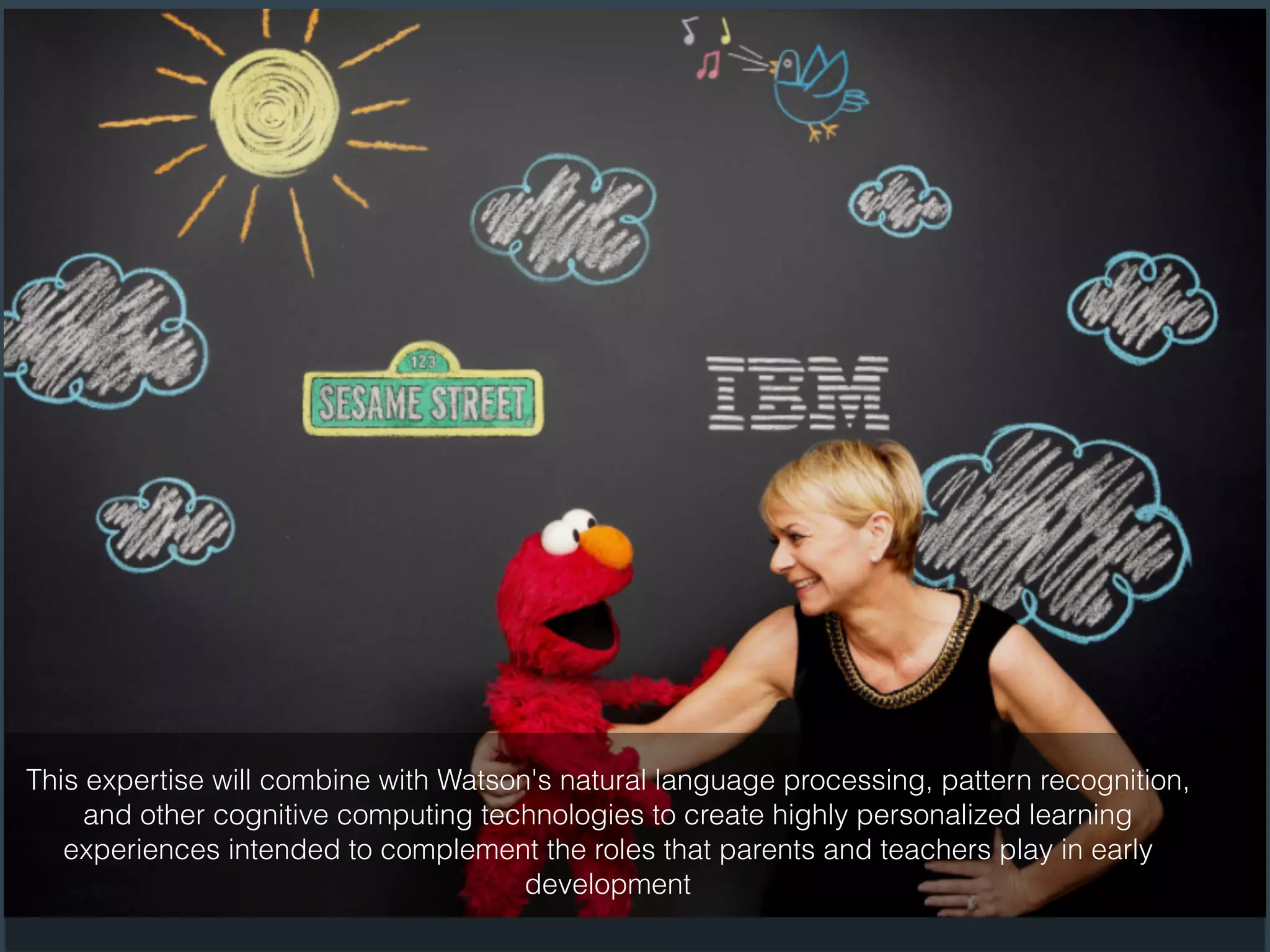 This expertise will combine with Watson's natural language processing, pattern recognition,
and other cognitive computing technologies to create highly personalized learning
experiences intended to complement the roles that parents and teachers play in early
development
 