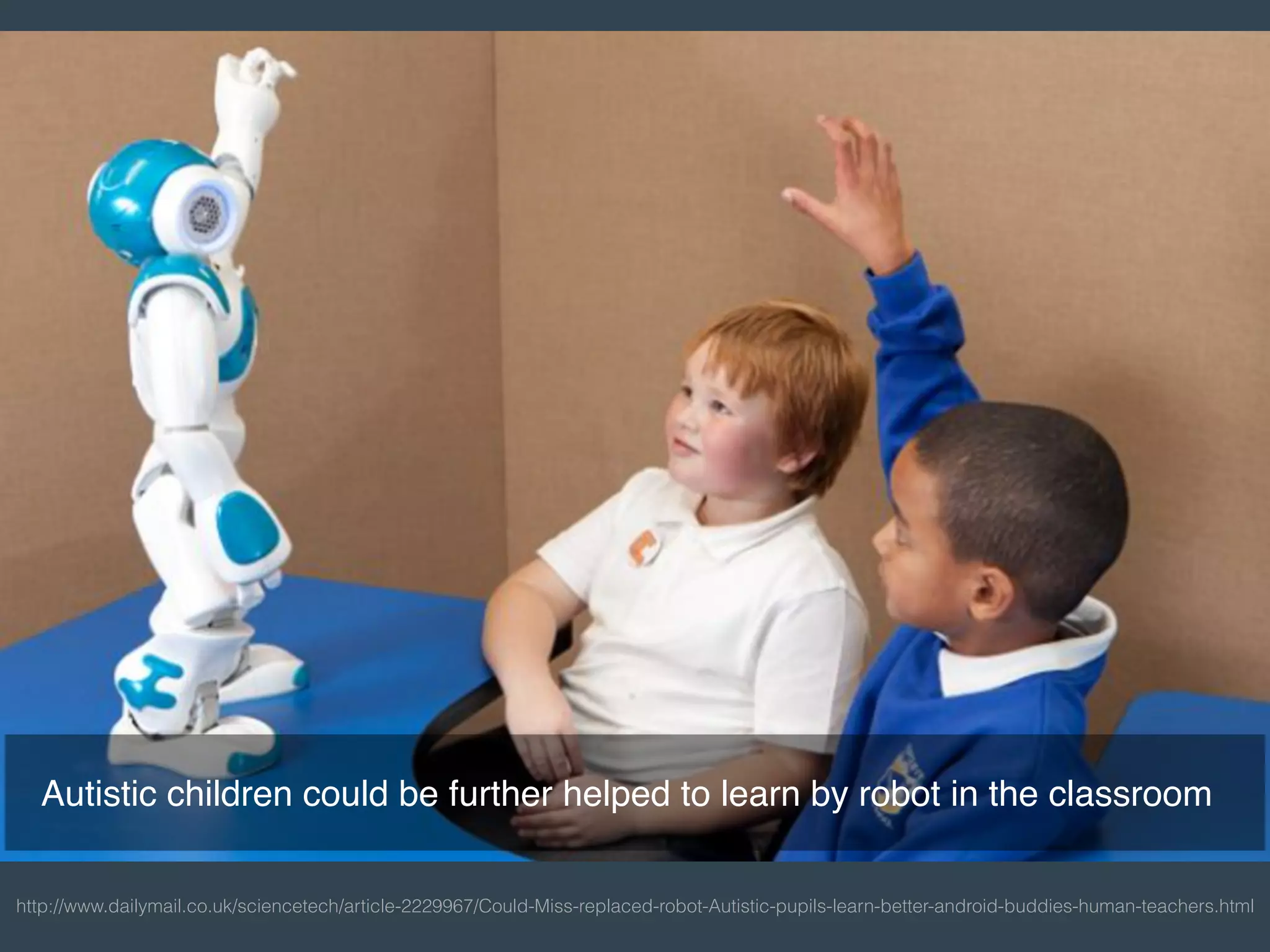 http://www.dailymail.co.uk/sciencetech/article-2229967/Could-Miss-replaced-robot-Autistic-pupils-learn-better-android-buddies-human-teachers.html
Autistic children could be further helped to learn by robot in the classroom
 