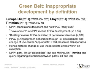 Green Belt: inappropriate
development by definition
Europa Oil [2014] EWCA Civ 825; Lloyd [2014] EWCA Civ 839;
Timmins [2015] EWCA Civ 10
• NPPF stand alone document and not PPG2 ‘carry over’
“Development” in NPPF means TCPA development (so s.55).
• “Building” means TCPA definition of permanent structure (s.336)
• PPG2 [3.12] approach not carried through i.e. development and
change of use can be “appropriate” if still preserves GB openness
• Hence material change of use inappropriate unless within an
exception.
• NPPF para. 89-90 “closed lists” (but see Mitting J in Timmins and
query regarding interaction between paras. 81 and 90).
 