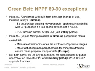 Green Belt: NPPF 89-90 exceptions
• Para. 89. Concerned with built form only, not change of use.
Purpose is key (Timmins).
- So an identical building may preserve openness/not conflict
with GP purposes if it is a sports pavilion not a house.
- PDL turns on current or last use (Lee Valley [2015]).
• Para. 90. (unless Mitting J’s obiter in Timmins pursued) is also a
closed list.
- Mineral extraction” includes the exploration/appraisal stages.
- Mere fact of common paraphernalia for mineral extraction
cannot mean proposal inappropriate (Europa).
• Re. both paras. 89-90, any requirement for public benefit or public
need? Not on face of NPPF and Cherkley [2014] EWCA Civ 567
supports that view.
 