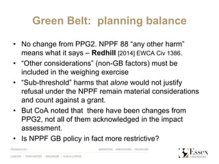 Green Belt: planning balance
• No change from PPG2. NPPF 88 “any other harm”
means what it says – Redhill [2014] EWCA Civ 1386.
• “Other considerations” (non-GB factors) must be
included in the weighing exercise
• “Sub-threshold” harms that alone would not justify
refusal under the NPPF remain material considerations
and count against a grant.
• But CoA noted that there have been changes from
PPG2, not all of them acknowledged in the impact
assessment.
• Is NPPF GB policy in fact more restrictive?
 