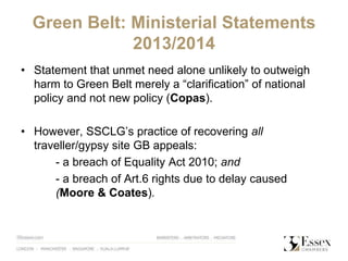 Green Belt: Ministerial Statements
2013/2014
• Statement that unmet need alone unlikely to outweigh
harm to Green Belt merely a “clarification” of national
policy and not new policy (Copas).
• However, SSCLG’s practice of recovering all
traveller/gypsy site GB appeals:
- a breach of Equality Act 2010; and
- a breach of Art.6 rights due to delay caused
(Moore & Coates).
 