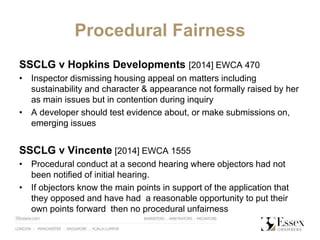 Procedural Fairness
SSCLG v Hopkins Developments [2014] EWCA 470
• Inspector dismissing housing appeal on matters including
sustainability and character & appearance not formally raised by her
as main issues but in contention during inquiry
• A developer should test evidence about, or make submissions on,
emerging issues
SSCLG v Vincente [2014] EWCA 1555
• Procedural conduct at a second hearing where objectors had not
been notified of initial hearing.
• If objectors know the main points in support of the application that
they opposed and have had a reasonable opportunity to put their
own points forward then no procedural unfairness
 
