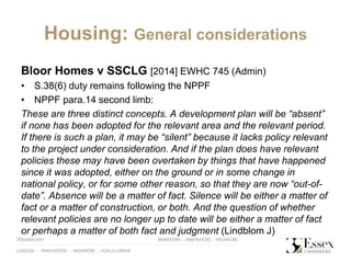 Housing: General considerations
Bloor Homes v SSCLG [2014] EWHC 745 (Admin)
• S.38(6) duty remains following the NPPF
• NPPF para.14 second limb:
These are three distinct concepts. A development plan will be “absent”
if none has been adopted for the relevant area and the relevant period.
If there is such a plan, it may be “silent” because it lacks policy relevant
to the project under consideration. And if the plan does have relevant
policies these may have been overtaken by things that have happened
since it was adopted, either on the ground or in some change in
national policy, or for some other reason, so that they are now “out-of-
date”. Absence will be a matter of fact. Silence will be either a matter of
fact or a matter of construction, or both. And the question of whether
relevant policies are no longer up to date will be either a matter of fact
or perhaps a matter of both fact and judgment (Lindblom J)
 