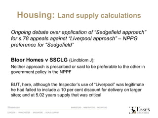 Housing: Land supply calculations
Ongoing debate over application of “Sedgefield approach”
for s.78 appeals against “Liverpool approach” – NPPG
preference for “Sedgefield”
Bloor Homes v SSCLG (Lindblom J):
Neither approach is prescribed or said to be preferable to the other in
government policy in the NPPF
BUT, here, although the Inspector’s use of “Liverpool” was legitimate
he had failed to include a 10 per cent discount for delivery on larger
sites; and at 5.02 years supply that was critical
 