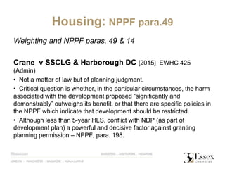 Housing: NPPF para.49
Weighting and NPPF paras. 49 & 14
Crane v SSCLG & Harborough DC [2015] EWHC 425
(Admin)
• Not a matter of law but of planning judgment.
• Critical question is whether, in the particular circumstances, the harm
associated with the development proposed “significantly and
demonstrably” outweighs its benefit, or that there are specific policies in
the NPPF which indicate that development should be restricted.
• Although less than 5-year HLS, conflict with NDP (as part of
development plan) a powerful and decisive factor against granting
planning permission – NPPF, para. 198.
 