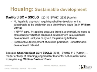 Housing: Sustainable development
Dartford BC v SSCLG [2014] EWHC 2636 (Admin)
– No legalistic approach requiring whether development is
sustainable to be dealt with as a preliminary issue (as in William
Davis)
– If NPPF para. 14 applies because there is a shortfall, no need to
also consider whether proposed development is sustainable
development until you carry out the planning balance.
– Sustainable development should be permitted, unsustainable
development refused.
See also Cheshire East BC v SSCLG [2015] EWHC 410 (Admin) –
matter entirely of planning judgment for Inspector not on other case
examples e.g. William Davis or Bloor
 