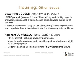 Housing: Other issues
Barrow PC v SSCLG [2014] EWHC 274 (Admin)
• NPPF para. 47 (footnote 11) and 173 – delivery and viability: need to
show realistic prospect of some houses being delivered during life of
permission
• Tension with current policy on use of negative (Grampian) conditions
e.g. upgrading of pumping station to resolve sewage capacity problems
Horsham DC v SSCLG [2015] EWHC 109 (Admin)
• NPPF, para.64 – refusing obviously poor design
• Inspector under no obligation to consider whether a better one might
have been proposed
• Matter of planning judgment (following FSS v Sainsburys [2007])
 