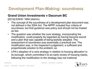 Development Plan-Making: soundness
Grand Union Investments v Dacorum BC
[2014] EWHC 1894 (Admin)
• The concept of the soundness of a development plan document was
not defined in the 2004 Act. The NPPF included four criteria of
soundness, but that guidance was policy and should not be treated
as law
• The question was whether the core strategy, incorporating the
modification, could properly be regarded as having become sound
and a plan that was capable of being lawfully adopted. The
assessment of soundness was essentially a practical one. The
modification was, in the inspector's judgement, a sufficient and
proportionate solution to the problem; so
• LPA’s adoption of a core strategy in relation to housing allocation in
its borough, which committed it to an early review of housing needs,
following the modification to the strategy was not irrational
 