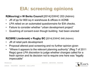 EIA: screening opinions
R(Mouring) v W Berks Council [2014] EWHC 203 (Admin)
• JR of pp for 800 sq.m warehouse & offices in AONB
• LPA relied on an automated questionnaire for EIA checks.
• Failure to consider whether “urban development project”
• Quashing of consent even though building had been erected
R(CBRE Lionbrook) v Rugby BC [2014] EWHC 646 (Admin)
• JR of retail park development
• Proposal altered post screening and no further opinion given
• “Where it appears to the relevant planning authority” (Reg 7 of 2011
Regs) gave LPA discretion to judge whether changes called for a
fresh opinion and its decision not to require one here was “legally
impeccable”
 