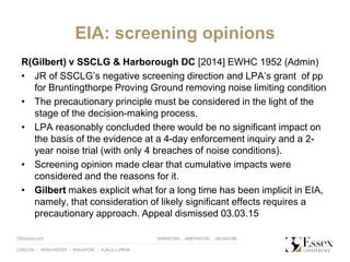 EIA: screening opinions
R(Gilbert) v SSCLG & Harborough DC [2014] EWHC 1952 (Admin)
• JR of SSCLG’s negative screening direction and LPA’s grant of pp
for Bruntingthorpe Proving Ground removing noise limiting condition
• The precautionary principle must be considered in the light of the
stage of the decision-making process.
• LPA reasonably concluded there would be no significant impact on
the basis of the evidence at a 4-day enforcement inquiry and a 2-
year noise trial (with only 4 breaches of noise conditions).
• Screening opinion made clear that cumulative impacts were
considered and the reasons for it.
• Gilbert makes explicit what for a long time has been implicit in EIA,
namely, that consideration of likely significant effects requires a
precautionary approach. Appeal dismissed 03.03.15
 