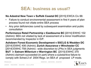 SEA: business as usual?
No Adastral New Town v Suffolk Coastal DC [2015] EWCA Civ 88:
• Failure to conduct environmental assessment in first 4 years of plan
process found not vitiate entire SEA process
• Any prior deficiencies cured by subsequent examination and public
consultation
Performance Retail Partnership v Eastbourne BC [2014] EWHC 102
(Admin): SEA not vitiated by lack of assessment of a minor modification
recommended by Inspector in EiP.
Ashdown Forest Economic Development v SSCLG & Wealden DC
[2014] EWHC 406 (Admin); Zurich Assurance v Winchester CC
[2014] EWHC 758 (Admin) : wide discretion to LPAs in SEA judgments
BUT in Satnam Millenium v Warrington BC [2015] EWHC 370
(Admin) claimant succeeded (in part) where a substantive failure to
comply with Sched.2 of 2004 Regs. on SEA of proposed LP mods.
 