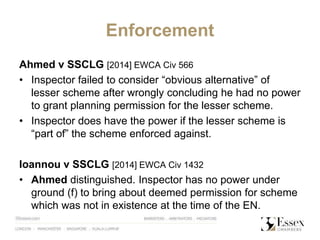 Enforcement
Ahmed v SSCLG [2014] EWCA Civ 566
• Inspector failed to consider “obvious alternative” of
lesser scheme after wrongly concluding he had no power
to grant planning permission for the lesser scheme.
• Inspector does have the power if the lesser scheme is
“part of” the scheme enforced against.
Ioannou v SSCLG [2014] EWCA Civ 1432
• Ahmed distinguished. Inspector has no power under
ground (f) to bring about deemed permission for scheme
which was not in existence at the time of the EN.
 
